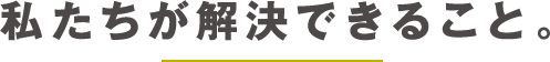 私たちが解決できること。